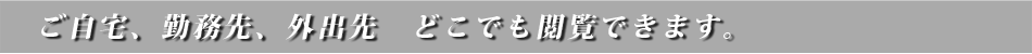 ご自宅、勤務先、外出先、どこでも閲覧できます。